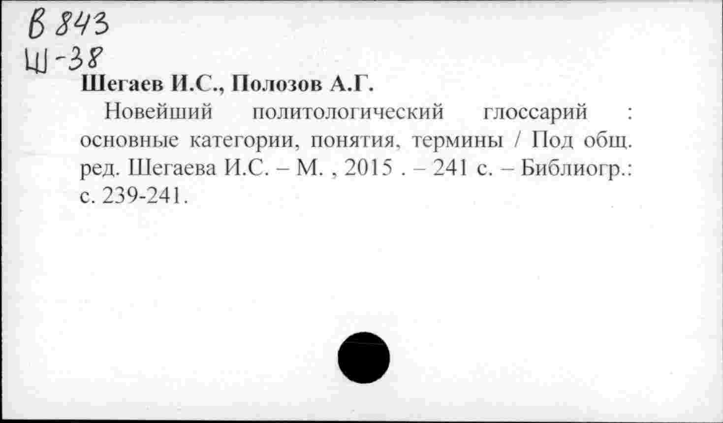 ﻿ЬМЪ
Ш'З?
Шегаев И.С., Полозов А.Г.
Новейший политологический глоссарий : основные категории, понятия, термины / Под общ. ред. Шегаева И.С. - М. , 2015 . - 241 с. — Библиогр.: с. 239-241.